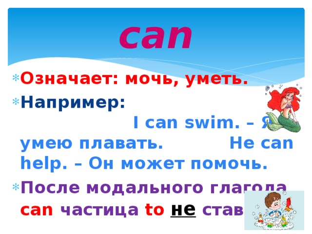 can Означает: мочь, уметь. Например: I can swim. – Я умею плавать. He can help. – Он может помочь. После модального глагола can  частица  to  не  ставится.  