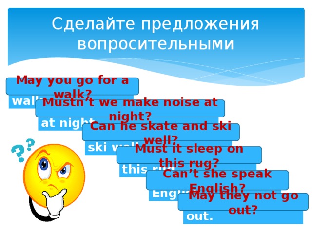 Сделайте предложения вопросительными May you go for a walk? You may go for a walk. Mustn’t we make noise at night? We mustn’t make noise at night. Can he skate and ski well? He can skate and ski well. Must it sleep on this rug? It must sleep on this rug. Can’t she speak English? She can’t speak English. May they not go out? They may not go out. 