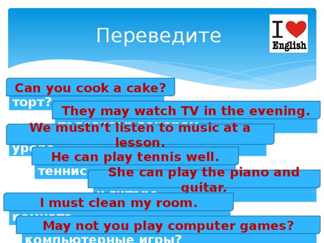 Переведите Can you cook a cake? Ты умеешь готовить торт? They may watch TV in the evening. Им разрешают смотреть телевизор вечером. We mustn’t listen to music at a lesson. Нам нельзя слушать музыку на уроке. He can play tennis well. Он хорошо умеет играть в теннис. She can play the piano and guitar. Она умеет играть на пианино и гитаре. I must clean my room. Я должен убираться в своей комнате. May not you play computer games? Тебе не разрешают играть в компьютерные игры? 