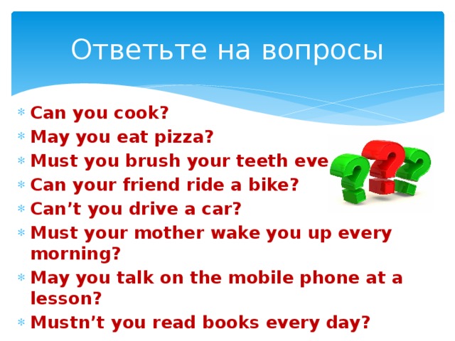 Ответьте на вопросы Can you cook? May you eat pizza? Must you brush your teeth every day? Can your friend ride a bike? Can’t you drive a car? Must your mother wake you up every morning? May you talk on the mobile phone at a lesson? Mustn’t you read books every day? 