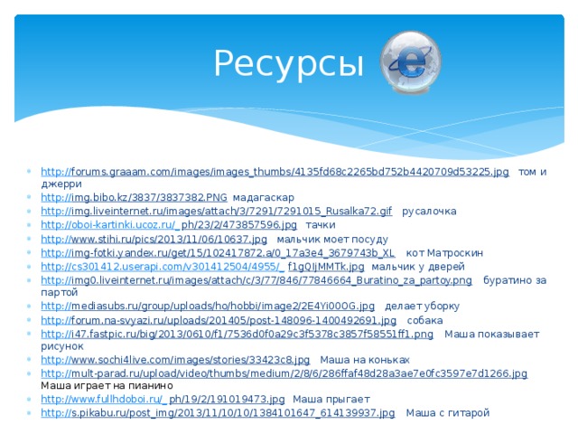 Ресурсы http :// forums.graaam.com/images/images_thumbs/4135fd68c2265bd752b4420709d53225.jpg  том и джерри http:// img.bibo.kz/3837/3837382.PNG  мадагаскар http :// img.liveinternet.ru/images/attach/3/7291/7291015_Rusalka72.gif  русалочка http://oboi-kartinki.ucoz.ru/_ ph/23/2/473857596.jpg  тачки http:// www.stihi.ru/pics/2013/11/06/10637.jpg  мальчик моет посуду http:// img-fotki.yandex.ru/get/15/102417872.a/0_17a3e4_3679743b_XL  кот Матроскин http://cs301412.userapi.com/v301412504/4955/_ f1gQIjMMTk.jpg  мальчик у дверей http:// img0.liveinternet.ru/images/attach/c/3/77/846/77846664_Buratino_za_partoy.png  буратино за партой http:// mediasubs.ru/group/uploads/ho/hobbi/image2/2E4Yi00OG.jpg  делает уборку http:// forum.na-svyazi.ru/uploads/201405/post-148096-1400492691.jpg  собака http:// i47.fastpic.ru/big/2013/0610/f1/7536d0f0a29c3f5378c3857f58551ff1.png  Маша показывает рисунок http :// www.sochi4live.com/images/stories/33423c8.jpg  Маша на коньках http:// mult-parad.ru/upload/video/thumbs/medium/2/8/6/286ffaf48d28a3ae7e0fc3597e7d1266.jpg  Маша играет на пианино http://www.fullhdoboi.ru/_ ph/19/2/191019473.jpg  Маша прыгает http:// s.pikabu.ru/post_img/2013/11/10/10/1384101647_614139937.jpg  Маша с гитарой 