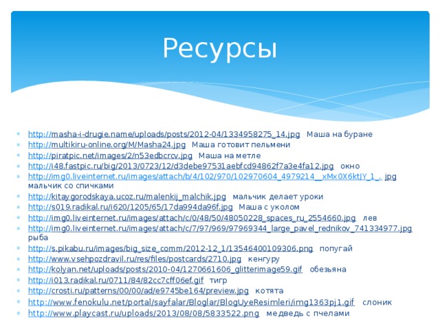 Ресурсы http:// masha-i-drugie.name/uploads/posts/2012-04/1334958275_14.jpg  Маша на буране http:// multikiru-online.org/M/Masha24.jpg  Маша готовит пельмени http:// piratpic.net/images/2/n53edbcrcv.jpg  Маша на метле http:// i48.fastpic.ru/big/2013/0723/12/d3debe97531aebfcd94862f7a3e4fa12.jpg  окно http://img0.liveinternet.ru/images/attach/b/4/102/970/102970604_4979214__xMx0X6ktJY_1_. jpg  мальчик со спичками http:// kitaygorodskaya.ucoz.ru/malenkij_malchik.jpg  мальчик делает уроки http:// s019.radikal.ru/i620/1205/65/17da994da96f.jpg  Маша с уколом http:// img0.liveinternet.ru/images/attach/c/0/48/50/48050228_spaces_ru_2554660.jpg  лев http:// img0.liveinternet.ru/images/attach/c/7/97/969/97969344_large_pavel_rednikov_741334977.jpg  рыба http:// s.pikabu.ru/images/big_size_comm/2012-12_1/13546400109306.png  попугай http:// www.vsehpozdravil.ru/res/files/postcards/2710.jpg  кенгуру http:// kolyan.net/uploads/posts/2010-04/1270661606_glitterimage59.gif  обезьяна http:// i013.radikal.ru/0711/84/82cc7cff06ef.gif  тигр http:// crosti.ru/patterns/00/00/ad/e9745be164/preview.jpg  котята http:// www.fenokulu.net/portal/sayfalar/Bloglar/BlogUyeResimleri/img1363pj1.gif  слоник http:// www.playcast.ru/uploads/2013/08/08/5833522.png  медведь с пчелами 