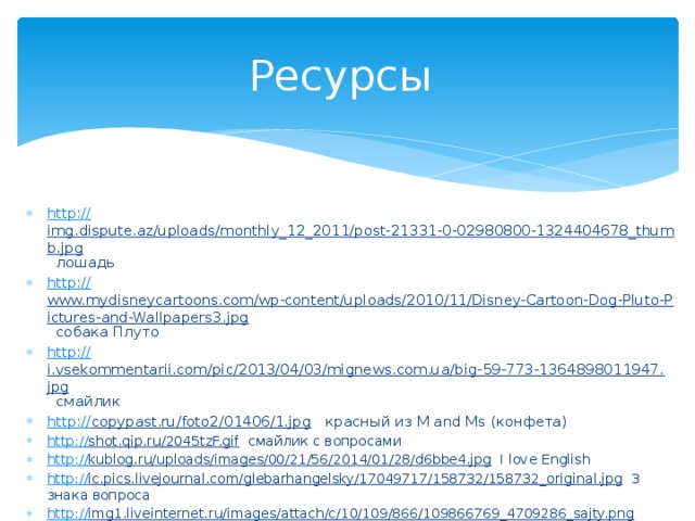 Ресурсы http :// img.dispute.az/uploads/monthly_12_2011/post-21331-0-02980800-1324404678_thumb.jpg  лошадь http:// www.mydisneycartoons.com/wp-content/uploads/2010/11/Disney-Cartoon-Dog-Pluto-Pictures-and-Wallpapers3.jpg  собака Плуто http :// i.vsekommentarii.com/pic/2013/04/03/mignews.com.ua/big-59-773-1364898011947.jpg  смайлик http:// copypast.ru/foto2/01406/1.jpg  красный из М and Ms (конфета) http:// shot.qip.ru/2045tzF.gif  смайлик с вопросами http:// kublog.ru/uploads/images/00/21/56/2014/01/28/d6bbe4.jpg  I love English http:// ic.pics.livejournal.com/glebarhangelsky/17049717/158732/158732_original.jpg  3 знака вопроса http:// img1.liveinternet.ru/images/attach/c/10/109/866/109866769_4709286_sajty.png  знак эл. почты 