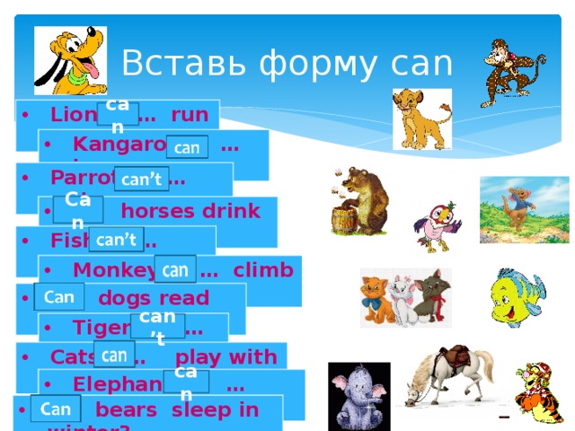 Вставь форму can Lions … run fast. can Kangaroos … jump. Parrots … swim. Can … horses drink milk? Fish … speak. Monkeys … climb trees. … dogs read books? Tigers … fly. can’t Cats … play with a ball. Elephants … eat fruits. can … bears sleep in winter? 