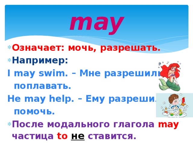 may Означает: мочь, разрешать. Например: I may swim. – Мне разрешили  поплавать. He may help. – Ему разрешили  помочь. После модального глагола may  частица  to  не  ставится.  