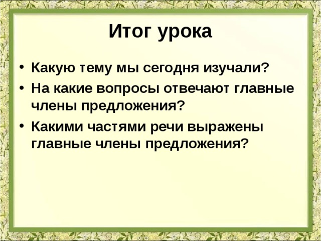 Итог урока Какую тему мы сегодня изучали? На какие вопросы отвечают главные члены предложения? Какими частями речи выражены главные члены предложения? 