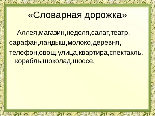 «Словарная дорожка»  Аллея,магазин,неделя,салат,театр, сарафан,ландыш,молоко,деревня, телефон,овощ,улица,квартира,спектакль.корабль,шоколад,шоссе. 