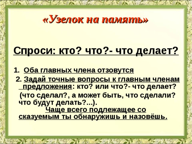 «Узелок на память»  Спроси: кто? что?- что делает?   1. Оба главных члена отзовутся  2. Задай точные вопросы к главным членам предложения : кто? или что?- что делает?  (что сделал?, а может быть, что сделали? что будут делать?...). Чаще всего подлежащее со сказуемым ты обнаружишь и назовёшь. 
