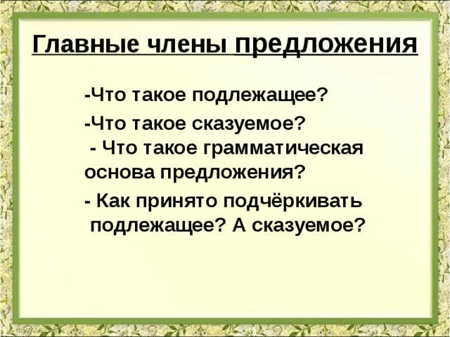 Главные члены предложения -Что такое подлежащее? -Что такое сказуемое? - Что такое грамматическая основа предложения? - Как принято подчёркивать подлежащее? А сказуемое? 