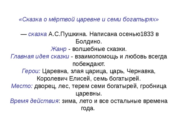 «Сказка о мёртвой царевне и семи богатырях »  — сказка А.С.Пушкина. Написана осенью1833 в Болдино. Жанр - волшебные сказки. Главная идея сказки - взаимопомощь и любовь всегда побеждают. Герои: Царевна, злая царица, царь, Чернавка, Королевич Елисей, семь богатырей.  Место: дворец, лес, терем семи богатырей, гробница царевны.  Время действия : зима, лето и все остальные времена года.   