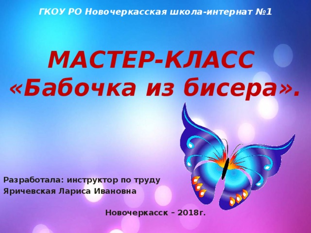  ГКОУ РО Новочеркасская школа-интернат №1   МАСТЕР-КЛАСС  «Бабочка из бисера».   Разработала: инструктор по труду Яричевская Лариса Ивановна  Новочеркасск – 2018г. 
