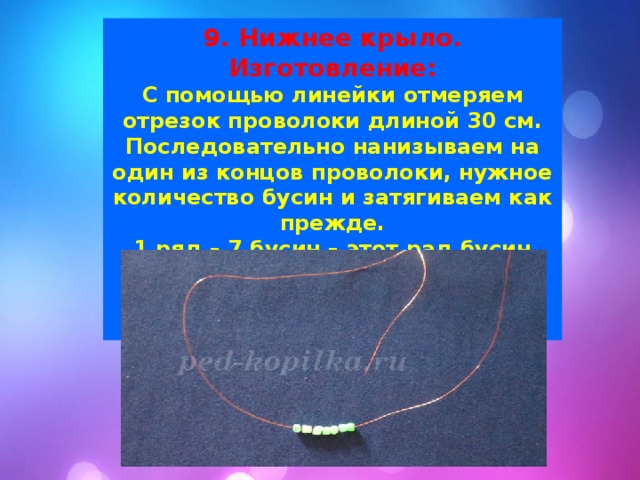9. Нижнее крыло. Изготовление: С помощью линейки отмеряем отрезок проволоки длиной 30 см. Последовательно нанизываем на один из концов проволоки, нужное количество бусин и затягиваем как прежде. 1 ряд – 7 бусин – этот рад бусин просто опускаем вниз по проволоке не пронизывая в них другой конец.. 