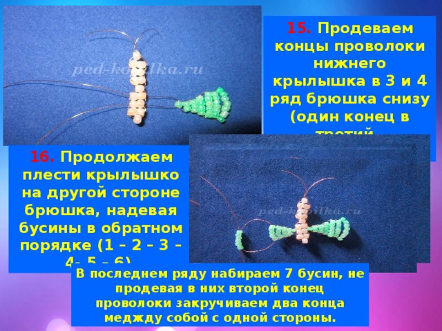 15. Продеваем концы проволоки нижнего крылышка в 3 и 4 ряд брюшка снизу (один конец в третий, другой в 4). 16. Продолжаем плести крылышко на другой стороне брюшка, надевая бусины в обратном порядке (1 – 2 – 3 – 4- 5 – 6). В последнем ряду набираем 7 бусин, не продевая в них второй конец проволоки закручиваем два конца меджду собой с одной стороны. 