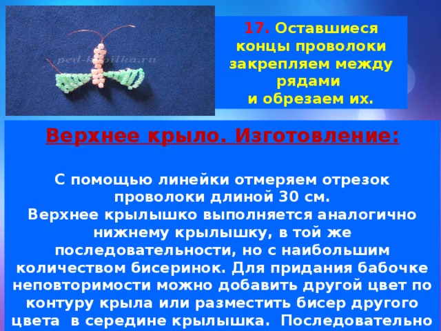17. Оставшиеся концы проволоки закрепляем между рядами и обрезаем их. Верхнее крыло. Изготовление:  С помощью линейки отмеряем отрезок проволоки длиной 30 см. Верхнее крылышко выполняется аналогично нижнему крылышку, в той же последовательности, но с наибольшим количеством бисеринок. Для придания бабочке неповторимости можно добавить другой цвет по контуру крыла или разместить бисер другого цвета  в середине крылышка.  Последовательно нанизываем на один из концов проволоки, нужное количество бусин и затягиваем как прежде. 