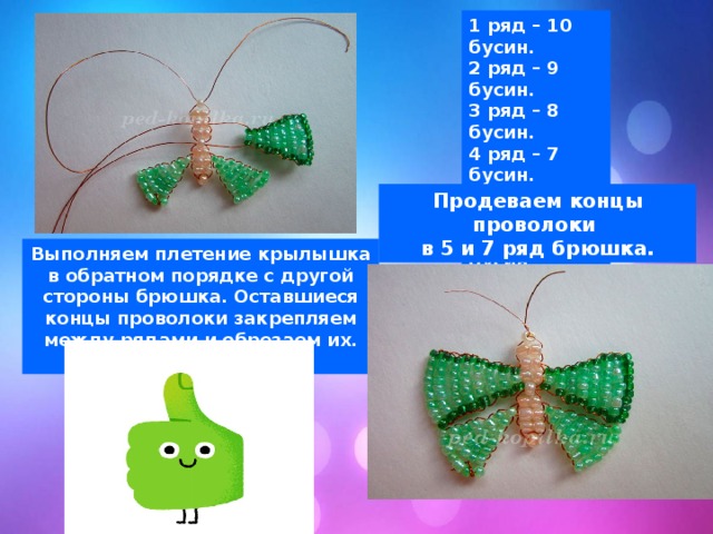 1 ряд – 10 бусин. 2 ряд – 9 бусин. 3 ряд – 8 бусин. 4 ряд – 7 бусин. 5 ряд – 6 бусин. 6 ряд – 5 бусин. 7 ряд – 4 бусин. 8 ряд – 3 бусины. Продеваем концы проволоки в 5 и 7 ряд брюшка. Выполняем плетение крылышка в обратном порядке с другой стороны брюшка. Оставшиеся концы проволоки закрепляем между рядами и обрезаем их. Ваша бабочка готова. 