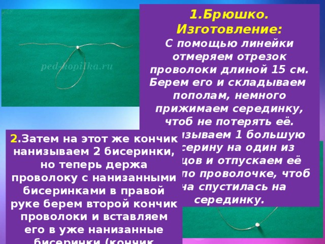 1.Брюшко. Изготовление: С помощью линейки отмеряем отрезок проволоки длиной 15 см. Берем его и складываем  пополам, немного прижимаем серединку, чтоб не потерять её. Нанизываем 1 большую бисерину на один из концов и отпускаем её вниз по проволочке, чтоб она спустилась на серединку. 2 .Затем на этот же кончик нанизываем 2 бисеринки, но теперь держа проволоку с нанизанными бисеринками в правой руке берем второй кончик проволоки и вставляем его в уже нанизанные бисеринки (кончик появляется с другой стороны).  