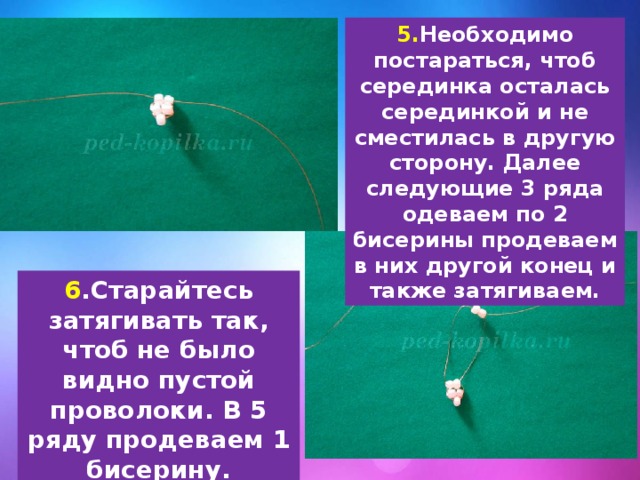 5. Необходимо постараться, чтоб серединка осталась серединкой и не сместилась в другую сторону. Далее следующие 3 ряда одеваем по 2 бисерины продеваем в них другой конец и также затягиваем. 6 .Старайтесь затягивать так, чтоб не было видно пустой проволоки. В 5 ряду продеваем 1 бисерину. 
