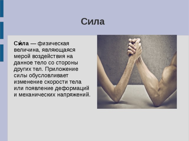 Сила Си́ла — физическая величина, являющаяся мерой воздействия на данное тело со стороны других тел. Приложение силы обусловливает изменение скорости тела или появление деформаций и механических напряжений. 