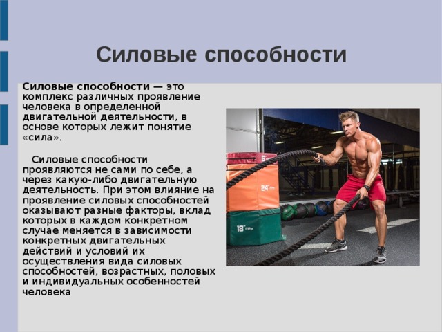 Силовые способности Силовые способности  — это комплекс различных проявление человека в определенной двигательной деятельности, в основе которых лежит понятие «сила».  Силовые способности проявляются не сами по себе, а через какую-либо двигательную деятельность. При этом влияние на проявление силовых способностей оказывают разные факторы, вклад которых в каждом конкретном случае меняется в зависимости конкретных двигательных действий и условий их осуществления вида силовых способностей, возрастных, половых и индивидуальных особенностей человека 