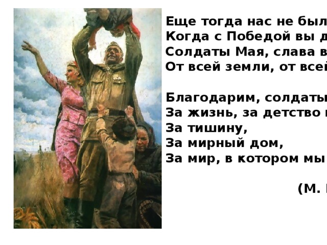 Еще тогда нас не было на свете,  Когда с Победой вы домой пришли.  Солдаты Мая, слава вам навеки  От всей земли, от всей земли!   Благодарим, солдаты, вас  За жизнь, за детство и весну,  За тишину,  За мирный дом,  За мир, в котором мы живем!   (М. Владимов) 