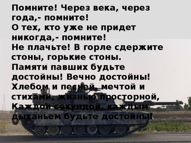 Помните! Через века, через года,- помните!  О тех, кто уже не придет никогда,- помните!  Не плачьте! В горле сдержите стоны, горькие стоны.  Памяти павших будьте достойны! Вечно достойны!  Хлебом и песней, мечтой и стихами, жизнью просторной,  Каждой секундой, каждым дыханьем будьте достойны! 