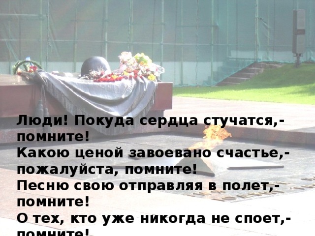Люди! Покуда сердца стучатся,- помните!  Какою ценой завоевано счастье,- пожалуйста, помните!  Песню свою отправляя в полет,- помните!  О тех, кто уже никогда не споет,- помните!  Детям своим расскажите о них, чтоб запомнили!  Детям детей расскажите о них, чтобы тоже запомнили! 