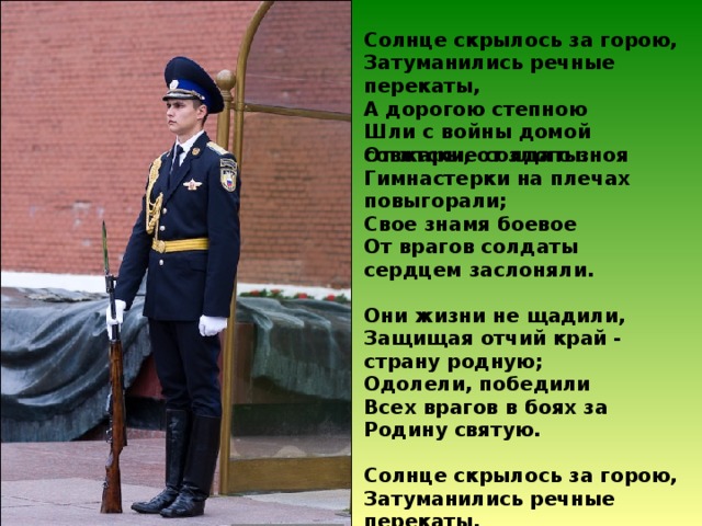 Солнце скрылось за горою,  Затуманились речные перекаты,  А дорогою степною  Шли с войны домой советские солдаты. От жары, от злого зноя  Гимнастерки на плечах повыгорали;  Свое знамя боевое  От врагов солдаты сердцем заслоняли.   Они жизни не щадили,  Защищая отчий край - страну родную;  Одолели, победили  Всех врагов в боях за Родину святую.   Солнце скрылось за горою,  Затуманились речные перекаты,  А дорогою степною  Шли с войны домой советские солдаты.   (А. Коваленков) 