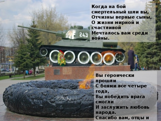 Когда на бой смертельный шли вы,  Отчизны верные сыны,  О жизни мирной и счастливой  Мечталось вам среди войны. Вы героически прошли  С боями все четыре года,  Вы победить врага смогли  И заслужить любовь народа.  Спасибо вам, отцы и деды,  Спасибо, братья и сыны  За ваш подарок к Дню Победы,  За главный праздник всей страны!  (А. Воскобойников) 