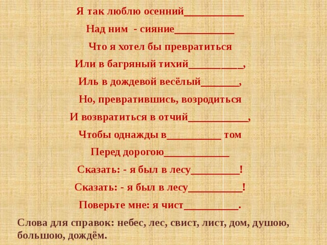 Я так люблю осенний___________ Над ним - сияние___________ Что я хотел бы превратиться Или в багряный тихий__________, Иль в дождевой весёлый_______, Но, превратившись, возродиться И возвратиться в отчий___________, Чтобы однажды в__________ том Перед дорогою____________ Сказать: - я был в лесу_________! Сказать: - я был в лесу__________! Поверьте мне: я чист__________. Слова для справок: небес, лес, свист, лист, дом, душою, большою, дождём. 