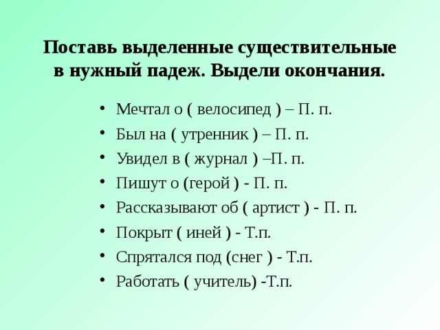 Поставь выделенные существительные в нужный падеж. Выдели окончания. Мечтал о ( велосипед ) – П. п. Был на ( утренник ) – П. п. Увидел в ( журнал ) –П. п. Пишут о (герой ) - П. п. Рассказывают об ( артист ) - П. п. Покрыт ( иней ) - Т.п. Спрятался под (снег ) - Т.п. Работать ( учитель) -Т.п. 