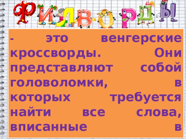 - это венгерские кроссворды. Они представляют собой головоломки, в которых требуется найти все слова, вписанные в квадратную сетку. Слова могут изгибаться в любую сторону под прямым углом, но не пересекаются друг с другом.  