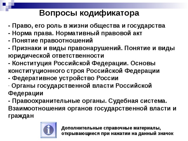 Вопросы кодификатора - Право, его роль в жизни общества и государства - Норма права. Нормативный правовой акт - Понятие правоотношений - Признаки и виды правонарушений. Понятие и виды юридической ответственности - Конституция Российской Федерации. Основы конституционного строя Российской Федерации - Федеративное устройство России  Органы государственной власти Российской Федерации - Правоохранительные органы. Судебная система. Взаимоотношения органов государственной власти и граждан Дополнительные справочные материалы, открывающиеся при нажатии на данный значок 