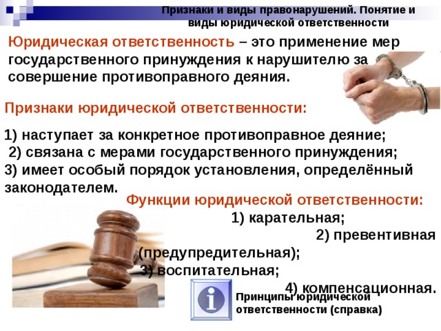 Признаки и виды правонарушений. Понятие и виды юридической ответственности Юридическая ответственность – это применение мер государственного принуждения к нарушителю за совершение противоправного деяния. Признаки юридической ответственности:  1) наступает за конкретное противоправное деяние; 2) связана с мерами государственного принуждения; 3) имеет особый порядок установления, определённый законодателем. Функции юридической ответственности: 1) карательная; 2) превентивная (предупредительная); 3) воспитательная; 4) компенсационная. Принципы юридической ответственности (справка) 