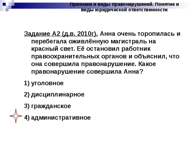 Признаки и виды правонарушений. Понятие и виды юридической ответственности Задание А2 (д.в. 2010г). Анна очень торопилась и перебегала оживлённую магистраль на красный свет. Её остановил работник правоохранительных органов и объяснил, что она совершила правонарушение. Какое правонарушение совершила Анна? уголовное дисциплинарное гражданское административное 