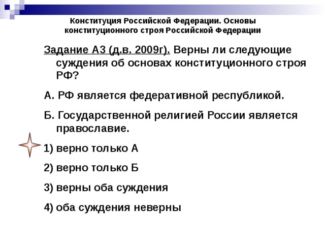 Конституция Российской Федерации. Основы конституционного строя Российской Федерации Задание А3 (д.в. 2009г). Верны ли следующие суждения об основах конституционного строя РФ? А. РФ является федеративной республикой. Б. Государственной религией России является православие. верно только А верно только Б верны оба суждения оба суждения неверны 