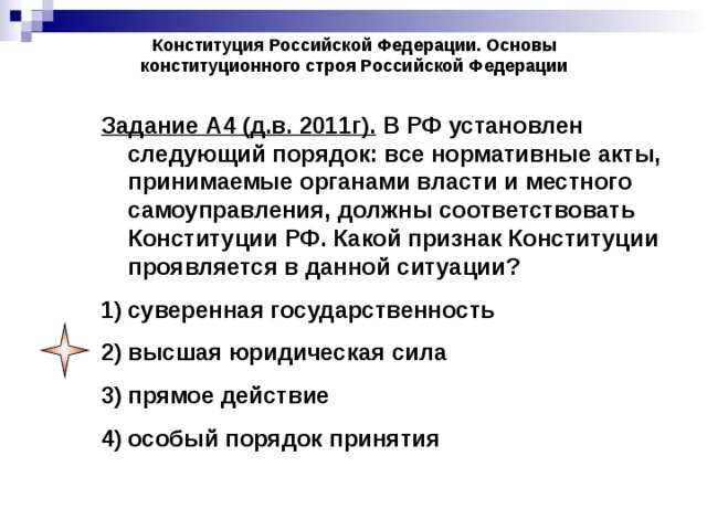 Конституция Российской Федерации. Основы конституционного строя Российской Федерации Задание А4 (д.в. 2011г). В РФ установлен следующий порядок: все нормативные акты, принимаемые органами власти и местного самоуправления, должны соответствовать Конституции РФ. Какой признак Конституции проявляется в данной ситуации? суверенная государственность высшая юридическая сила прямое действие особый порядок принятия 