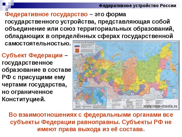 Федеративное устройство России Федеративное государство – это форма государственного устройства, представляющая собой объединение или союз территориальных образований, обладающих в определённых сферах государственной самостоятельностью. Субъект Федерации – государственное образование в составе РФ с присущими ему чертами государства, но ограниченное Конституцией. Во взаимоотношениях с федеральными органами все субъекты Федерации равноправны. Субъекты РФ не имеют права выхода из её состава. 