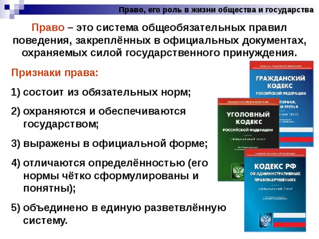 Право, его роль в жизни общества и государства Право – это система общеобязательных правил поведения, закреплённых в официальных документах, охраняемых силой государственного принуждения. Признаки права:  состоит из обязательных норм; охраняются и обеспечиваются государством; выражены в официальной форме; отличаются определённостью (его нормы чётко сформулированы и понятны); объединено в единую разветвлённую систему. 