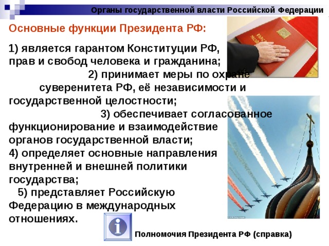 Органы государственной власти Российской Федерации Основные функции Президента РФ: 1) является гарантом Конституции РФ, прав и свобод человека и гражданина; 2) принимает меры по охране суверенитета РФ, её независимости и государственной целостности; 3) обеспечивает согласованное функционирование и взаимодействие органов государственной власти; 4) определяет основные направления внутренней и внешней политики государства; 5) представляет Российскую Федерацию в международных отношениях. Полномочия Президента РФ (справка) 