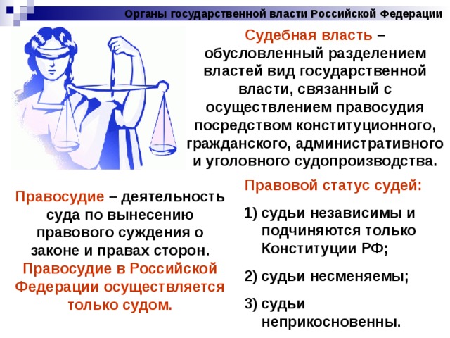 Органы государственной власти Российской Федерации Судебная власть – обусловленный разделением властей вид государственной власти, связанный с осуществлением правосудия посредством конституционного, гражданского, административного и уголовного судопроизводства. Правовой статус судей: судьи независимы и подчиняются только Конституции РФ; судьи несменяемы; судьи неприкосновенны. Правосудие – деятельность суда по вынесению правового суждения о законе и правах сторон. Правосудие в Российской Федерации осуществляется только судом. 