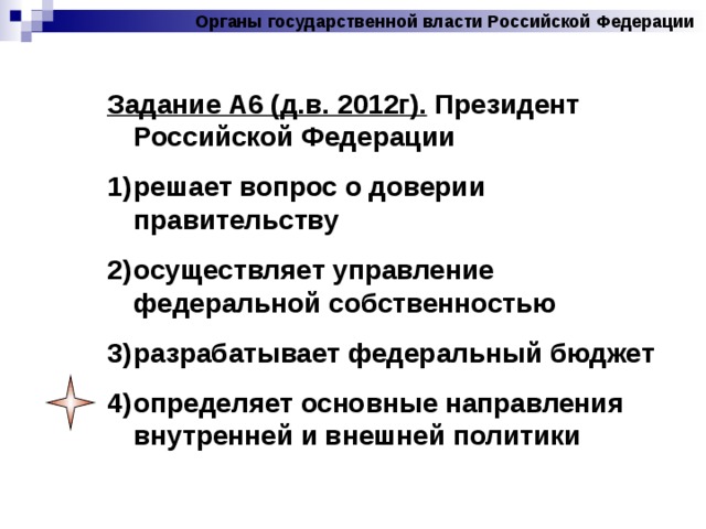 Органы государственной власти Российской Федерации Задание А6 (д.в. 2012г). Президент Российской Федерации решает вопрос о доверии правительству осуществляет управление федеральной собственностью разрабатывает федеральный бюджет определяет основные направления внутренней и внешней политики 