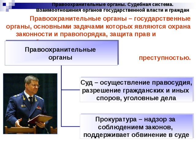 Правоохранительные органы. Судебная система. Взаимоотношения органов государственной власти и граждан Правоохранительные органы – государственные органы, основными задачами которых являются охрана законности и правопорядка, защита прав и свобод граждан, борьба с преступностью. Правоохранительные органы Суд – осуществление правосудия, разрешение гражданских и иных споров, уголовные дела Прокуратура – надзор за соблюдением законов, поддерживает обвинение в суде 