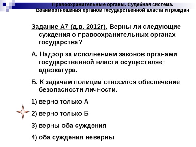 Правоохранительные органы. Судебная система. Взаимоотношения органов государственной власти и граждан Задание А7 (д.в. 2012г). Верны ли следующие суждения о правоохранительных органах государства? А. Надзор за исполнением законов органами государственной власти осуществляет адвокатура. Б. К задачам полиции относится обеспечение безопасности личности. верно только А верно только Б верны оба суждения оба суждения неверны 