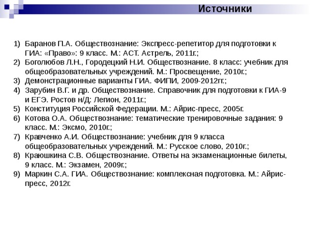 Источники Баранов П.А. Обществознание: Экспресс-репетитор для подготовки к ГИА: «Право»: 9 класс. М.: АСТ. Астрель, 2011г.; Боголюбов Л.Н., Городецкий Н.И. Обществознание. 8 класс: учебник для общеобразовательных учреждений. М.: Просвещение, 2010г.; Демонстрационные варианты ГИА. ФИПИ, 2009-2012гг.; Зарубин В.Г. и др. Обществознание. Справочник для подготовки к ГИА-9 и ЕГЭ. Ростов н/Д: Легион, 2011г.; Конституция Российской Федерации. М.: Айрис-пресс, 2005г. Котова О.А. Обществознание: тематические тренировочные задания: 9 класс. М.: Эксмо, 2010г.; Кравченко А.И. Обществознание: учебник для 9 класса общеобразовательных учреждений. М.: Русское слово, 2010г.; Краюшкина С.В. Обществознание. Ответы на экзаменационные билеты, 9 класс. М.: Экзамен, 2009г.; Маркин С.А. ГИА. Обществознание: комплексная подготовка. М.: Айрис-пресс, 2012г. 