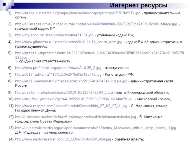 Интернет ресурсы http://image.subscribe.ru/group/uploads/di/divnogoriya/image/E3LTkzYTk.jpg - правоохранительные органы; http://s3.images.drive2.ru/car.journal.photos/x4/4400/000/000/360/52d/88ce7e08182b8c1f-large.jpg - гражданский кодекс РФ; http://my-shop.ru/_files/product/2/48/471334.jpg - уголовный кодекс РФ; http://www.gibddnso.ru/uploads/news/2010.11.11_codex_adm.jpg - кодекс РФ об административных правонарушениях; http://images.kakprosto.ru/articles/201105/article_1066_3430bac0d285ff638a2cd0943e1734b21305278296.jpg - юридическая ответственность; http://www.profi-forex.org/system/news/A10-35_2.jpg - преступление; http://s017.radikal.ru/i410/1110/e3/7fe83d42a472.jpg - Конституция РФ; http://img1.liveinternet.ru/images/attach/b/2/1/54/1054314_russia.jpg - административная карта России; http://osinform.ru/uploads/posts/2010-10/1287142590_1.jpg - карта Нижегородской области; http://img-fotki.yandex.ru/get/4419/55991623.58/0_80d36_ee34aa7b_XL - московский кремль; http://www.rospres.com/upload/iblock/f92/narichkin_27_02_07_b..jpg - С. Нарышкин, спикер Государственной Думы; http://uralpress.ru/sites/default/files/imagecache/slide/photo/matvienko.jpg - В. Матвиенко, председатель Совета Федерации; http://upload.wikimedia.org/wikipedia/commons/b/b8/Dmitry_Medvedev_official_large_photo_-1.jpg - Д.А. Медведев, премьер-министр; http://www.nextonmarket.com/u/1383/ml/640x480/1434.jpg - судебная власть; 