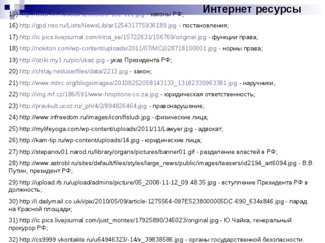 Интернет ресурсы 15) http://www.nn.ru/data/12098095-132-111.jpg - законы РФ; 16) http://gpd.nso.ru/Lists/NewsLib/ar125431775936189.jpg - постановления; 17) http://ic.pics.livejournal.com/irina_se/15722631/156769/original.jpg - функции права; 18) http://nokiton.com/wp-content/uploads/2011/07/MCj028718100001.jpg - нормы права; 19) http://oziki.my1.ru/pic/ukaz.jpg - указ Президента РФ; 20) http://chitay.net/userfiles/data/2213.jpg - закон; 21) http://www.mtirc.org/blogsimages/20108252058143133_13182330963381.jpg - наручники; 22) http://img.mf.cz/186/591/www-hroptions-co.za.jpg - юридическая ответственность; 23) http://pravkult.ucoz.ru/_ph/4/2/894826464.jpg - правонарушение; 24) http://www.infreedom.ru/images/icon/fisludi.jpg - физические лица; 25) http://mylifeyoga.com/wp-content/uploads/2011/11/Lawyer.jpg - адвокат; 26) http://kam-tip.ru/wp-content/uploads/14.jpg - юридические лица; 27) http://stepanov01.narod.ru/library/organs/pictures/banner01.gif - разделение властей в РФ; 28) http://www.astrobl.ru/sites/default/files/styles/large_news/public/images/teasers/id2194_art6094.jpg - В.В. Путин, президент РФ; 29) http://upload.rb.ru/upload/admins/picture/05_2008-11-12_09.48.35.jpg - вступление Президента РФ в должность; 30) http://i.dailymail.co.uk/i/pix/2010/05/09/article-1275564-097E5238000005DC-690_634x846.jpg - парад на Красной площади; 31) http://ic.pics.livejournal.com/just_montes/17925890/345023/original.jpg - Ю.Чайка, генеральный прокурор РФ; 32) http://cs9999.vkontakte.ru/u64946323/-14/x_39838586.jpg - органы государственной безопасности. 