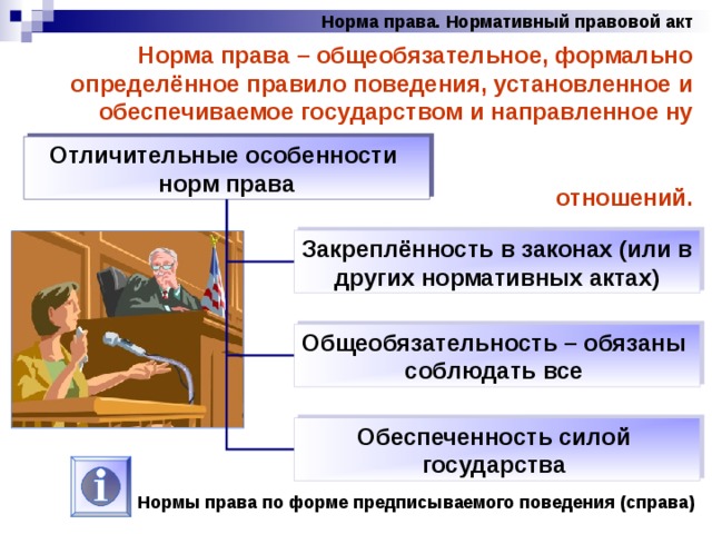 Норма права. Нормативный правовой акт Норма права – общеобязательное, формально определённое правило поведения, установленное и обеспечиваемое государством и направленное ну урегулирование общественных отношений. Отличительные особенности норм права Закреплённость в законах (или в других нормативных актах) Общеобязательность – обязаны соблюдать все Обеспеченность силой государства Нормы права по форме предписываемого поведения (справа) 