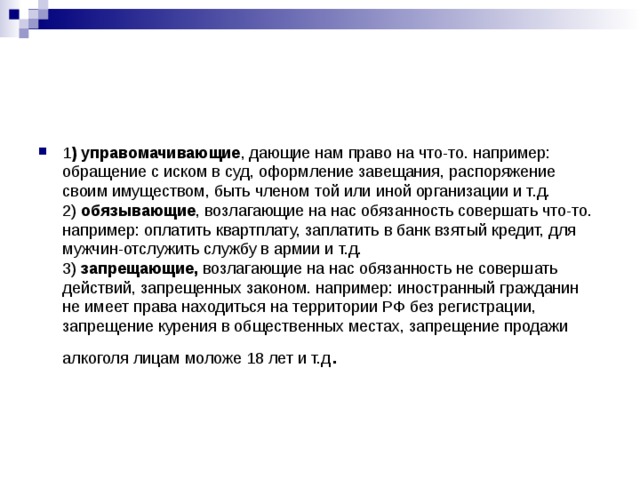 1 ) управомачивающие , дающие нам право на что-то. например: обращение с иском в суд, оформление завещания, распоряжение своим имуществом, быть членом той или иной организации и т.д.  2) обязывающие , возлагающие на нас обязанность совершать что-то. например: оплатить квартплату, заплатить в банк взятый кредит, для мужчин-отслужить службу в армии и т.д.  3) запрещающие, возлагающие на нас обязанность не совершать действий, запрещенных законом. например: иностранный гражданин не имеет права находиться на территории РФ без регистрации, запрещение курения в общественных местах, запрещение продажи алкоголя лицам моложе 18 лет и т.д . 