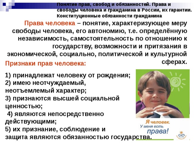 Понятие прав, свобод и обязанностей. Права и свободы человека и гражданина в России, их гарантии. Конституционные обязанности гражданина Права человека – понятие, характеризующее меру свободы человека, его автономию, т.е. определённую независимость, самостоятельность по отношению к государству, возможности и притязания в экономической, социально, политической и культурной сферах. Признаки прав человека: 1) принадлежат человеку от рождения; 2) имею неотчуждаемый, неотъемлемый характер; 3) признаются высшей социальной ценностью; 4) являются непосредственно действующими; 5) их признание, соблюдение и защита являются обязанностью государства. 