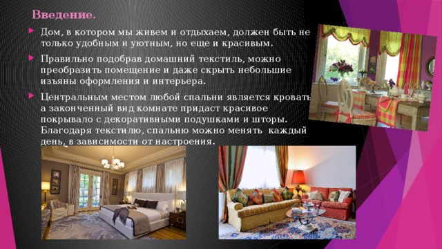  Введение.   Дом, в котором мы живем и отдыхаем, должен быть не только удобным и уютным, но еще и красивым. Правильно подобрав домашний текстиль, можно преобразить помещение и даже скрыть небольшие изъяны оформления и интерьера. Центральным местом любой спальни является кровать, а законченный вид комнате придаст красивое покрывало с декоративными подушками и шторы. Благодаря текстилю, спальню можно менять каждый день, в зависимости от настроения. 
